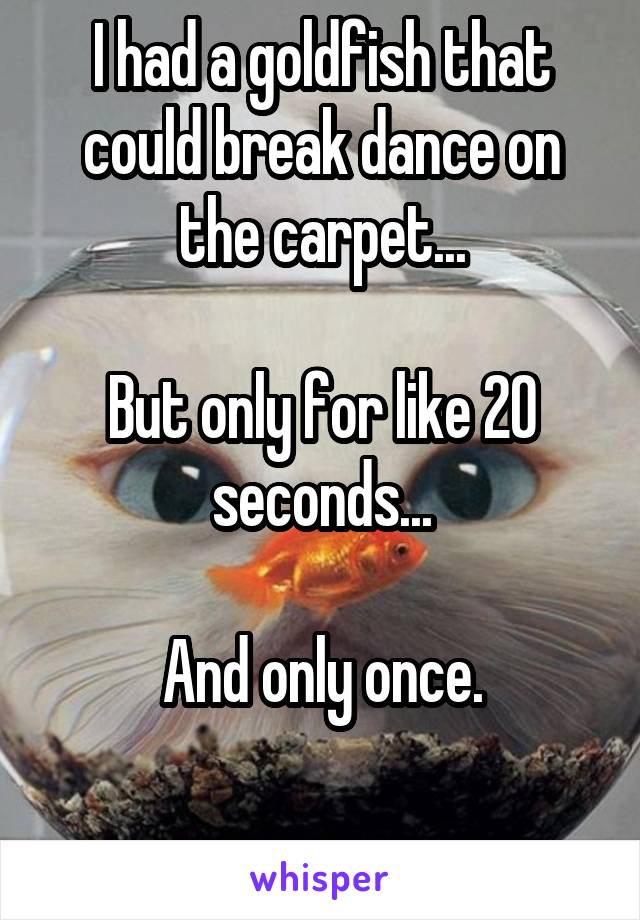 I had a goldfish that could break dance on the carpet...

But only for like 20 seconds...

And only once.

