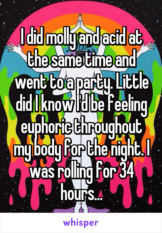 I did molly and acid at the same time and went to a party. Little did I know I'd be feeling euphoric throughout my body for the night. I was rolling for 34 hours...