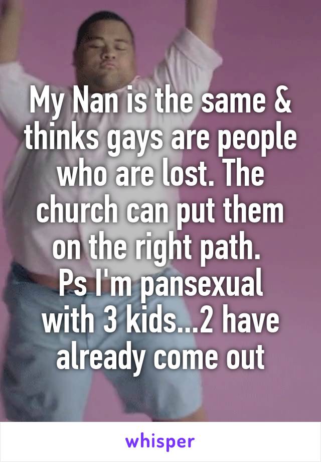 My Nan is the same & thinks gays are people who are lost. The church can put them on the right path. 
Ps I'm pansexual with 3 kids...2 have already come out