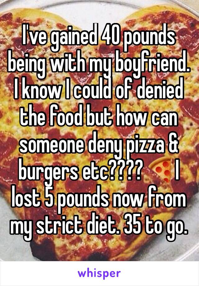 I've gained 40 pounds being with my boyfriend. I know I could of denied the food but how can someone deny pizza & burgers etc???? 🍕I lost 5 pounds now from my strict diet. 35 to go.