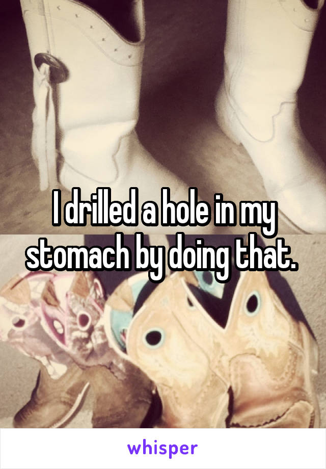 I drilled a hole in my stomach by doing that. 