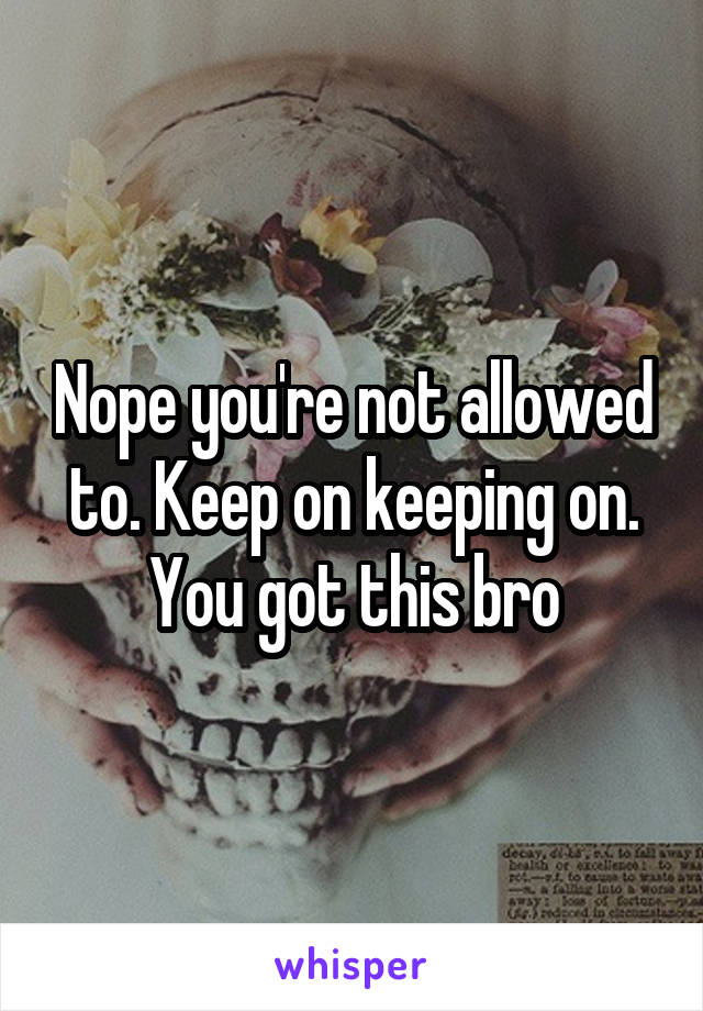 Nope you're not allowed to. Keep on keeping on. You got this bro