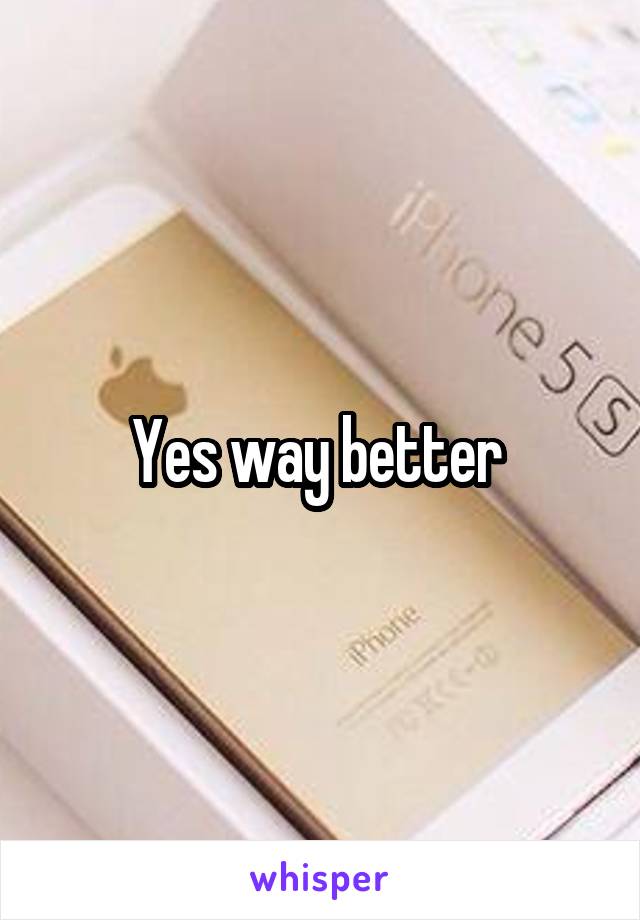 Yes way better 