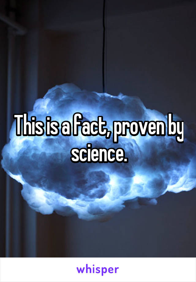 This is a fact, proven by science.