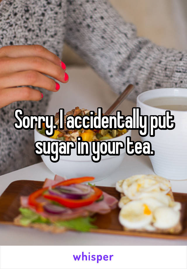 Sorry. I accidentally put sugar in your tea.