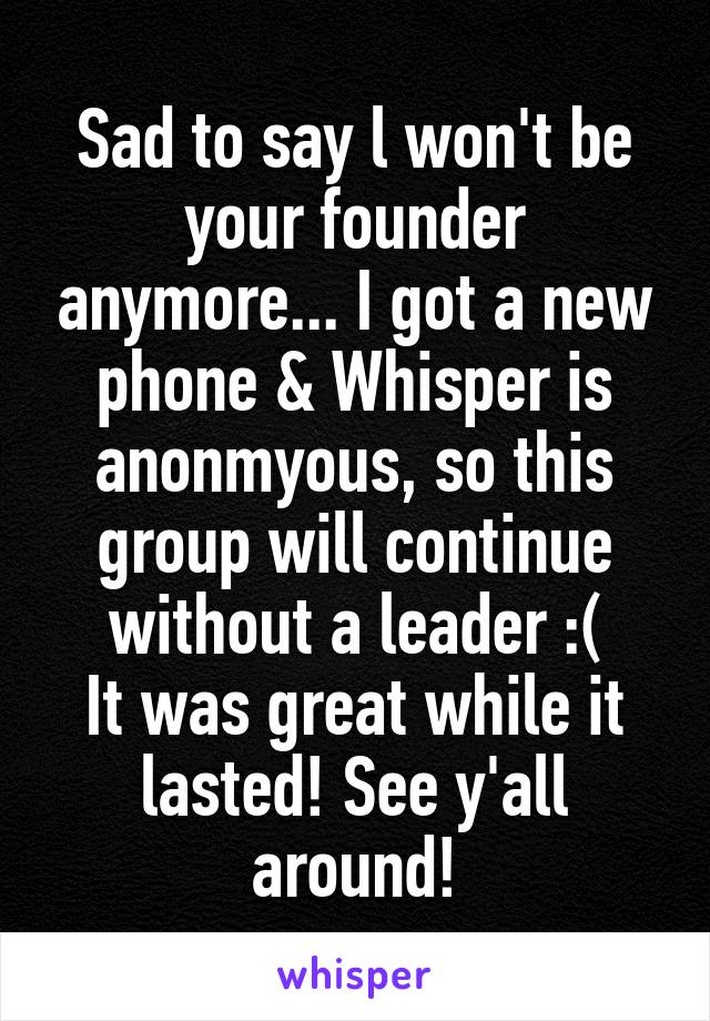 Sad to say l won't be your founder anymore... I got a new phone & Whisper is anonmyous, so this group will continue without a leader :(
It was great while it lasted! See y'all around!