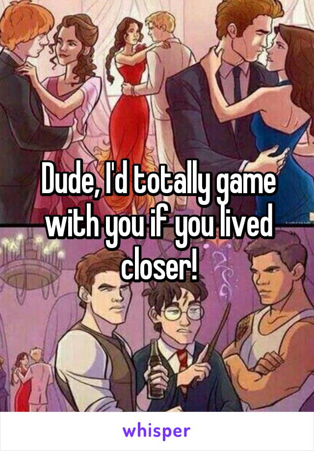 Dude, I'd totally game with you if you lived closer!