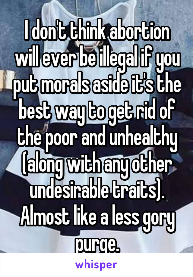 I don't think abortion will ever be illegal if you put morals aside it's the best way to get rid of the poor and unhealthy (along with any other undesirable traits). Almost like a less gory purge.