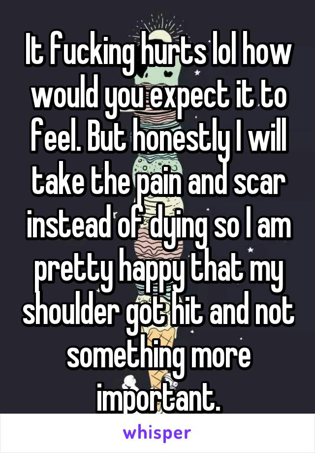 It fucking hurts lol how would you expect it to feel. But honestly I will take the pain and scar instead of dying so I am pretty happy that my shoulder got hit and not something more important.