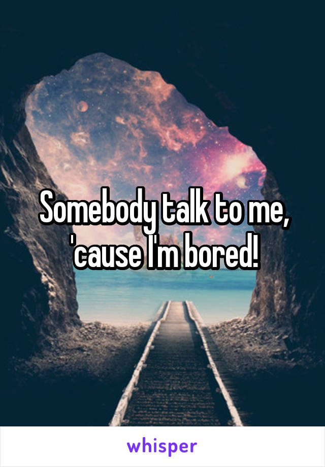 Somebody talk to me, 'cause I'm bored!