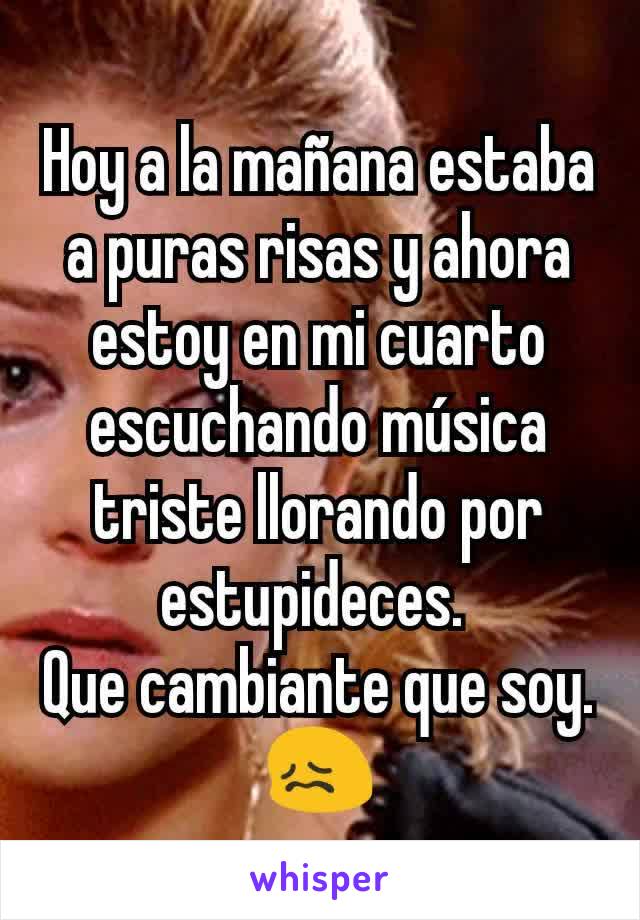 Hoy a la mañana estaba a puras risas y ahora estoy en mi cuarto escuchando música triste llorando por estupideces. 
Que cambiante que soy. 😖