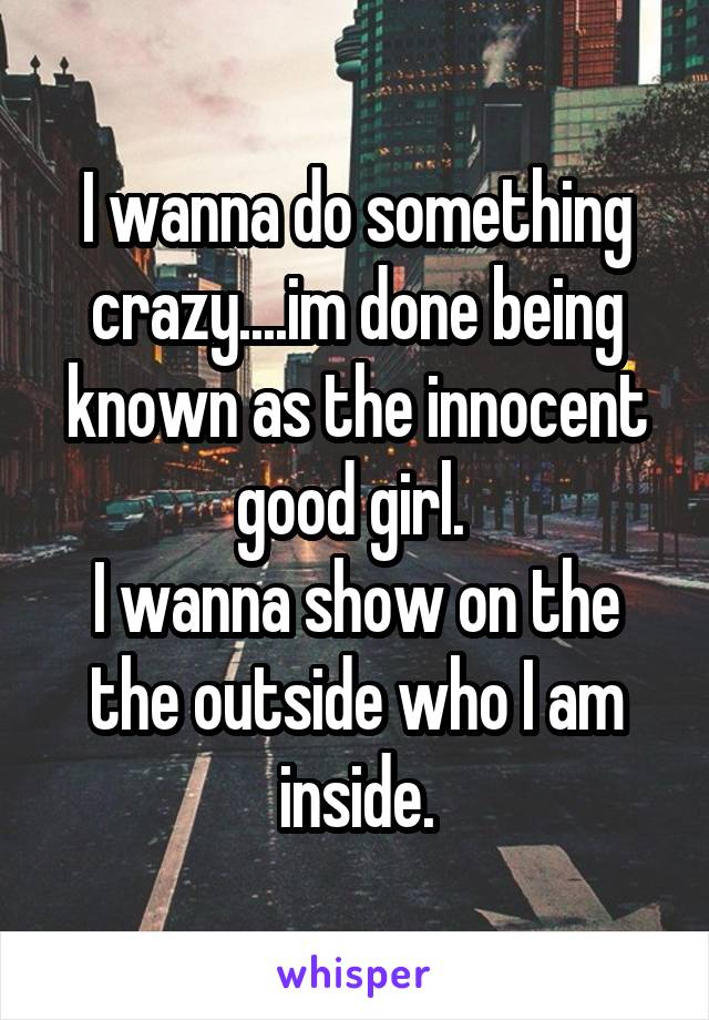 I wanna do something crazy....im done being known as the innocent good girl. 
I wanna show on the the outside who I am inside.