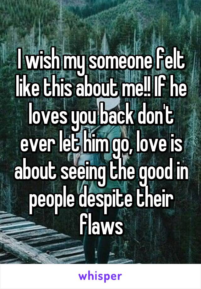 I wish my someone felt like this about me!! If he loves you back don't ever let him go, love is about seeing the good in people despite their flaws