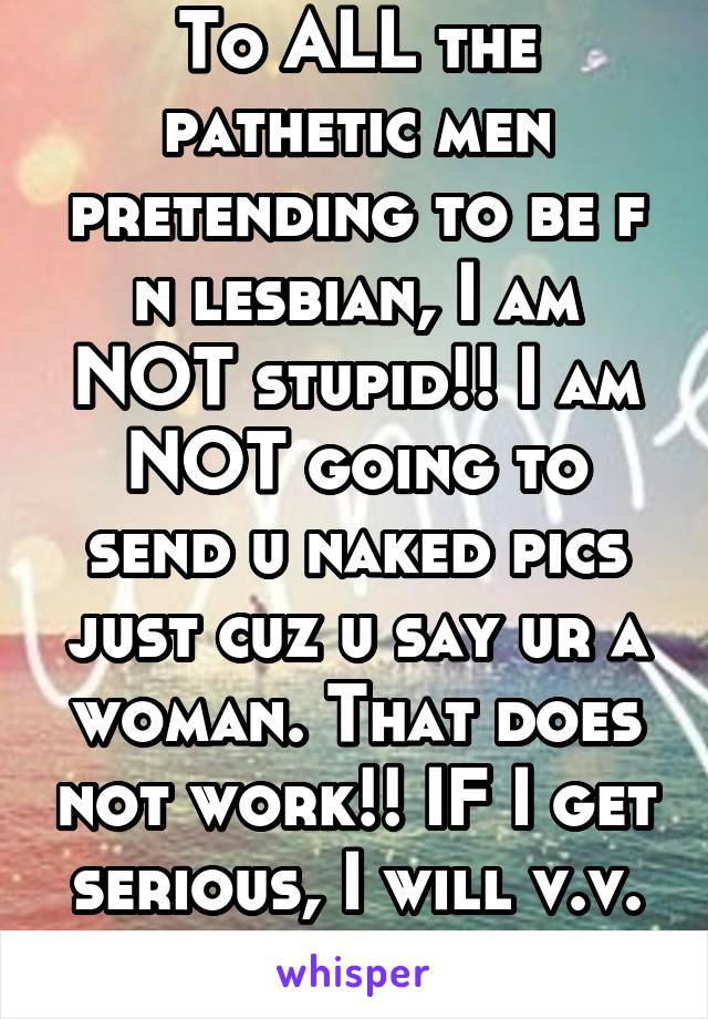 To ALL the pathetic men pretending to be f n lesbian, I am NOT stupid!! I am NOT going to send u naked pics just cuz u say ur a woman. That does not work!! IF I get serious, I will v.v. or video call.