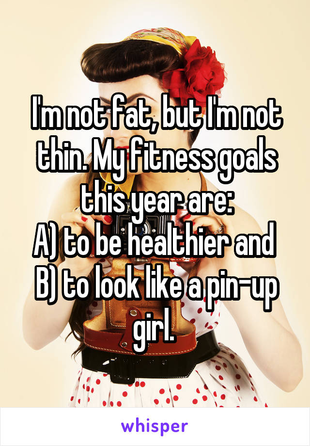 I'm not fat, but I'm not thin. My fitness goals this year are:
A) to be healthier and  B) to look like a pin-up girl. 