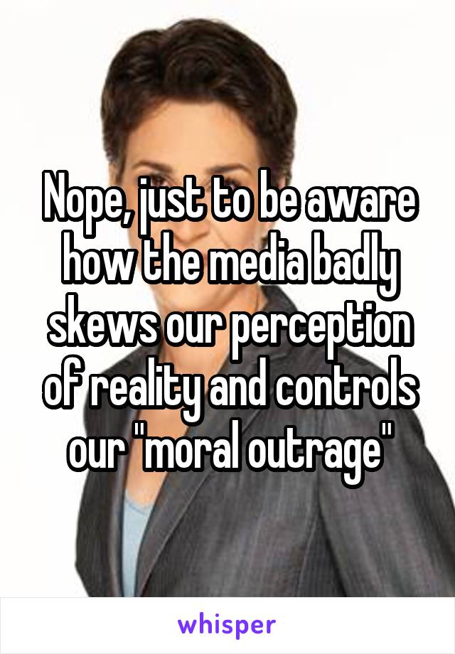 Nope, just to be aware how the media badly skews our perception of reality and controls our "moral outrage"