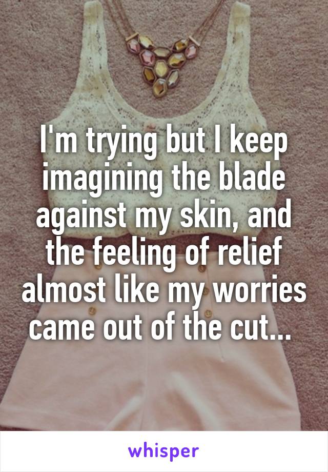 I'm trying but I keep imagining the blade against my skin, and the feeling of relief almost like my worries came out of the cut... 