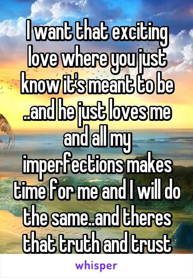 I want that exciting love where you just know it's meant to be ..and he just loves me and all my imperfections makes time for me and I will do the same..and theres that truth and trust