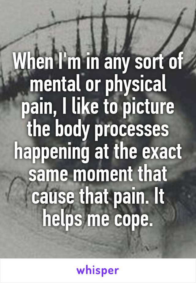 When I'm in any sort of mental or physical pain, I like to picture the body processes happening at the exact same moment that cause that pain. It helps me cope.