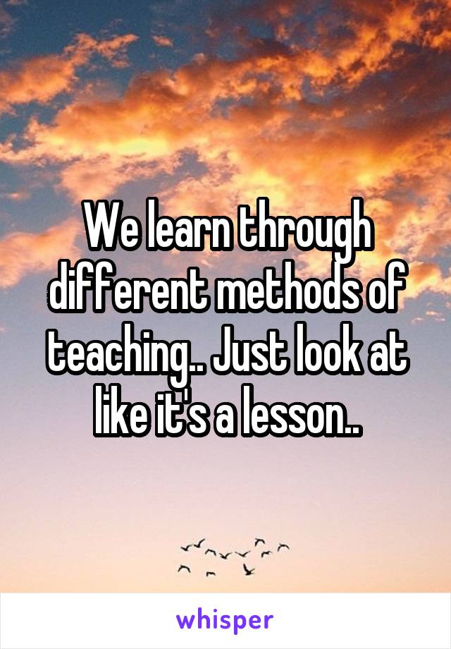 We learn through different methods of teaching.. Just look at like it's a lesson..