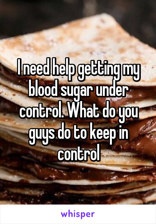 I need help getting my blood sugar under control. What do you guys do to keep in control