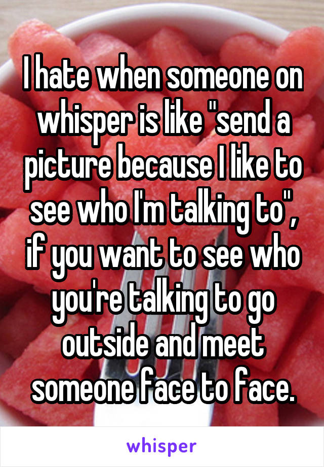 I hate when someone on whisper is like "send a picture because I like to see who I'm talking to", if you want to see who you're talking to go outside and meet someone face to face.