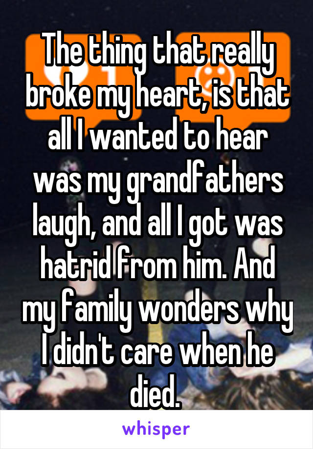 The thing that really broke my heart, is that all I wanted to hear was my grandfathers laugh, and all I got was hatrid from him. And my family wonders why I didn't care when he died. 