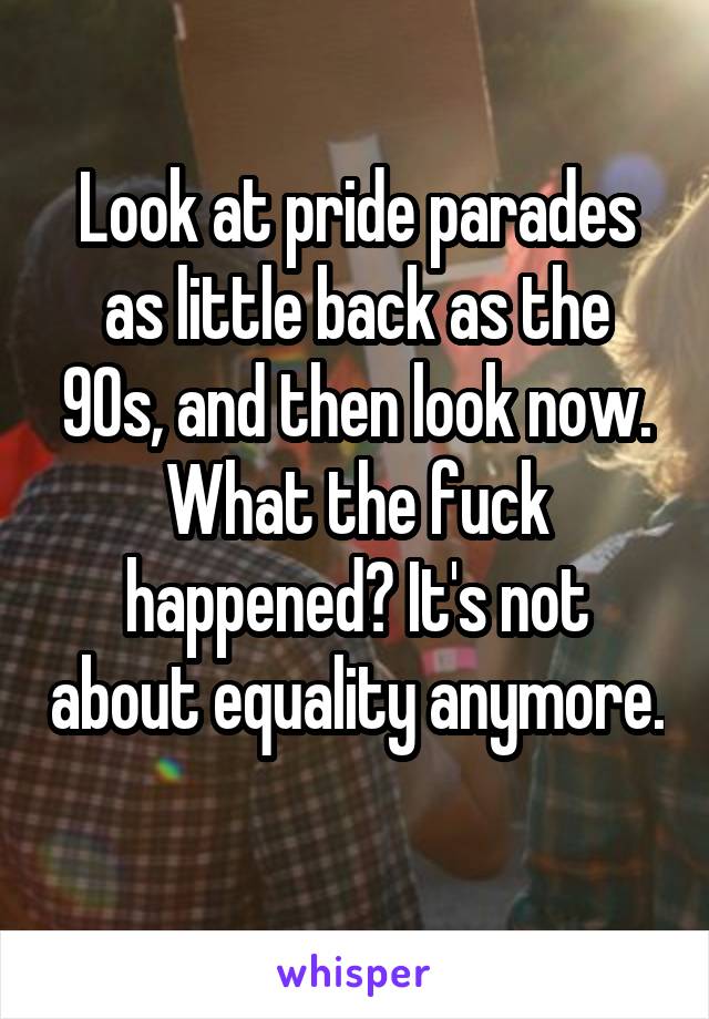 Look at pride parades as little back as the 90s, and then look now. What the fuck happened? It's not about equality anymore. 