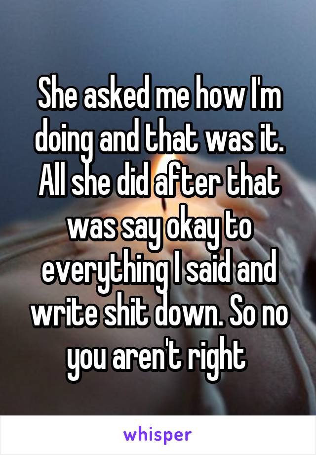 She asked me how I'm doing and that was it. All she did after that was say okay to everything I said and write shit down. So no you aren't right 