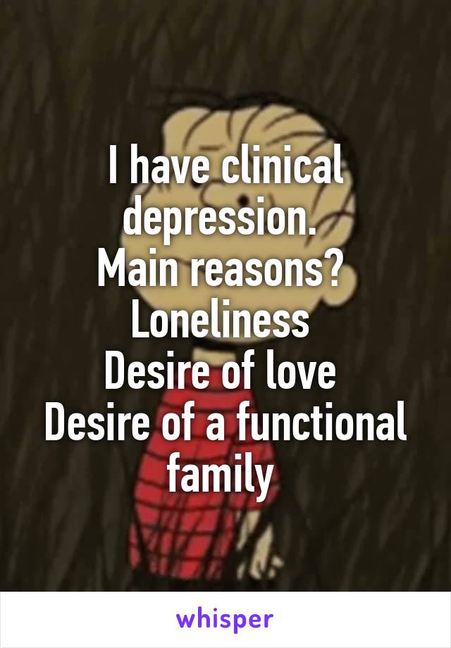 I have clinical depression. 
Main reasons? 
Loneliness 
Desire of love 
Desire of a functional family 