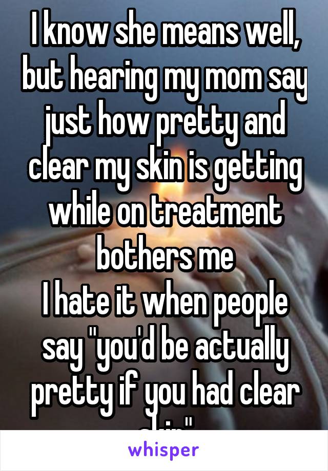 I know she means well, but hearing my mom say just how pretty and clear my skin is getting while on treatment bothers me
I hate it when people say "you'd be actually pretty if you had clear skin"