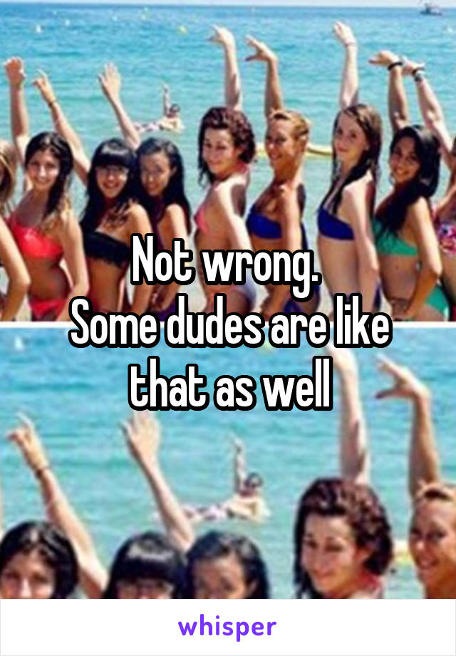 Not wrong. 
Some dudes are like that as well