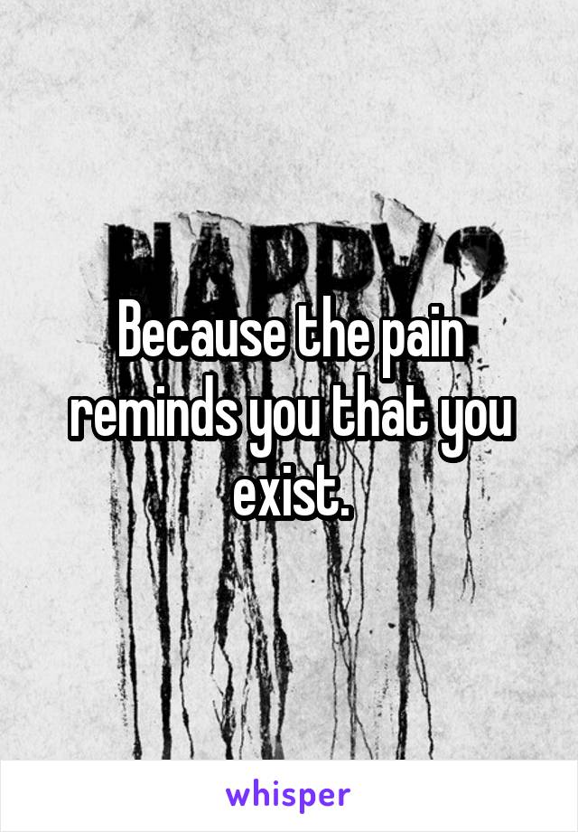 Because the pain reminds you that you exist.