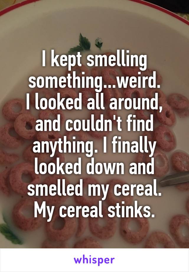 I kept smelling something...weird.
I looked all around, and couldn't find anything. I finally looked down and smelled my cereal.
My cereal stinks.