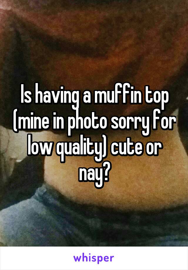 Is having a muffin top (mine in photo sorry for low quality) cute or nay?