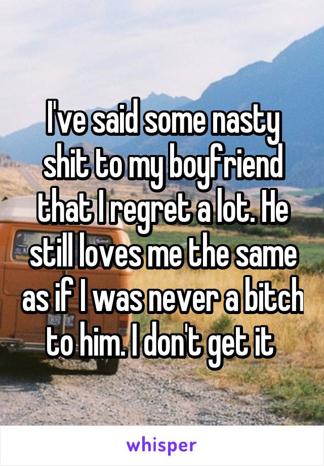 I've said some nasty shit to my boyfriend that I regret a lot. He still loves me the same as if I was never a bitch to him. I don't get it 