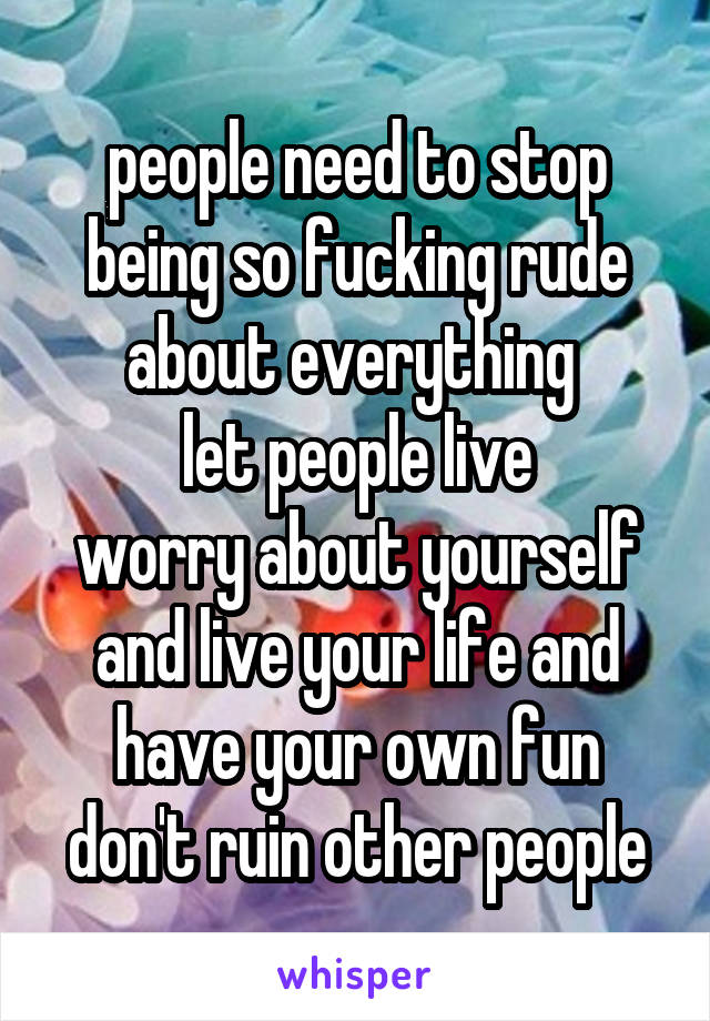 people need to stop being so fucking rude about everything 
let people live
worry about yourself and live your life and have your own fun
don't ruin other people