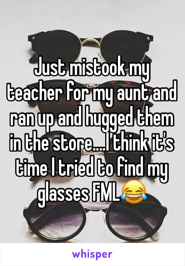 Just mistook my teacher for my aunt and ran up and hugged them in the store....I think it's time I tried to find my glasses FML😂 