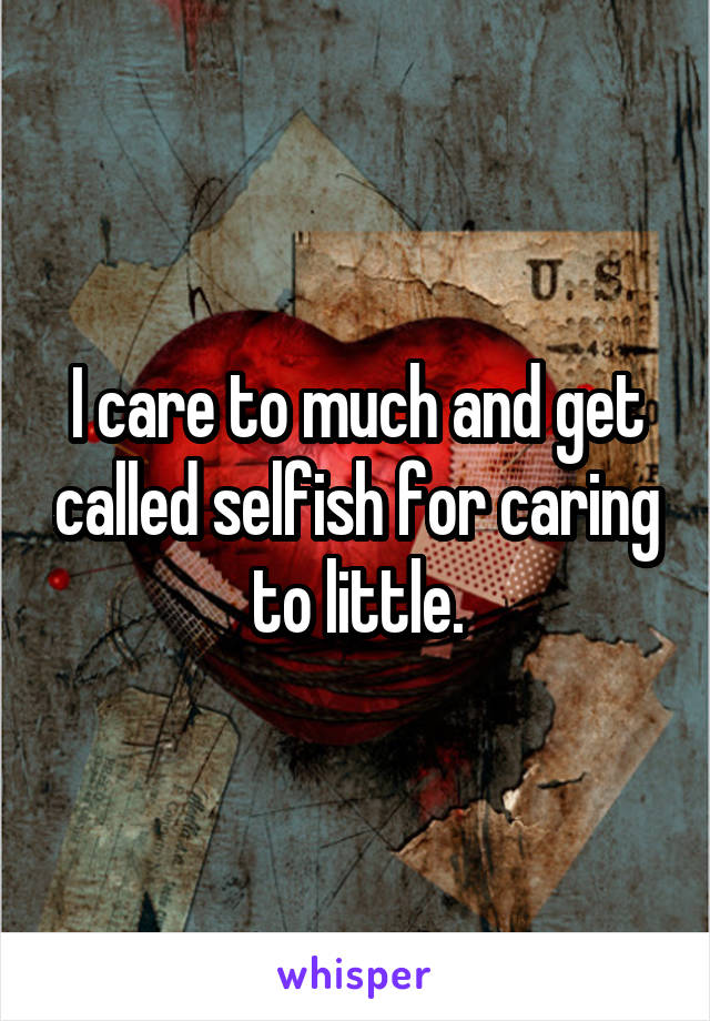 I care to much and get called selfish for caring to little.