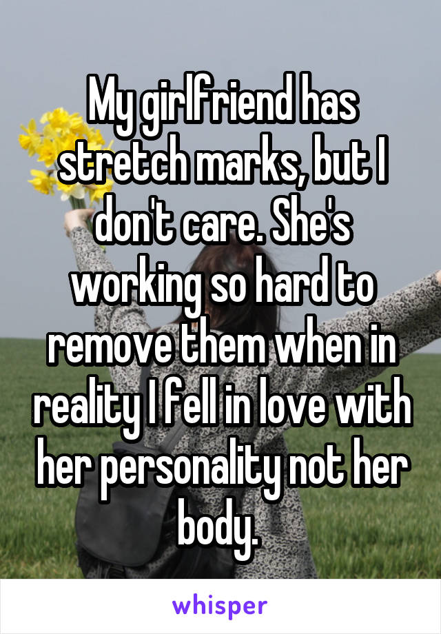 My girlfriend has stretch marks, but I don't care. She's working so hard to remove them when in reality I fell in love with her personality not her body. 