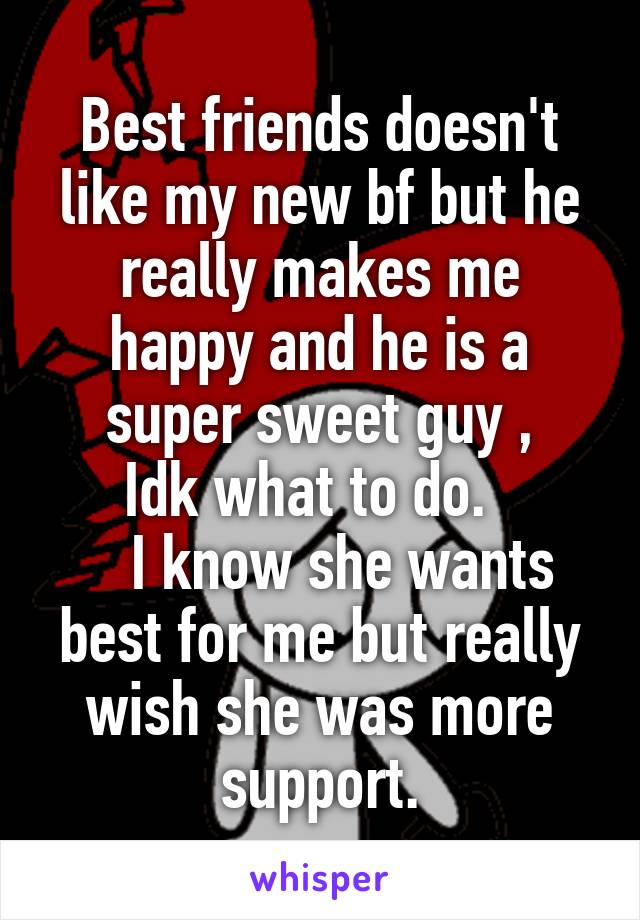 Best friends doesn't like my new bf but he really makes me happy and he is a super sweet guy ,
  Idk what to do.    
   I know she wants best for me but really wish she was more support.