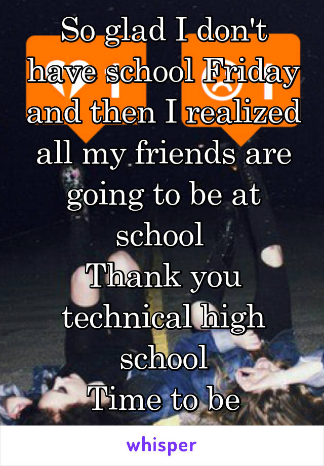 So glad I don't have school Friday and then I realized all my friends are going to be at school 
Thank you technical high school
Time to be antisocial 