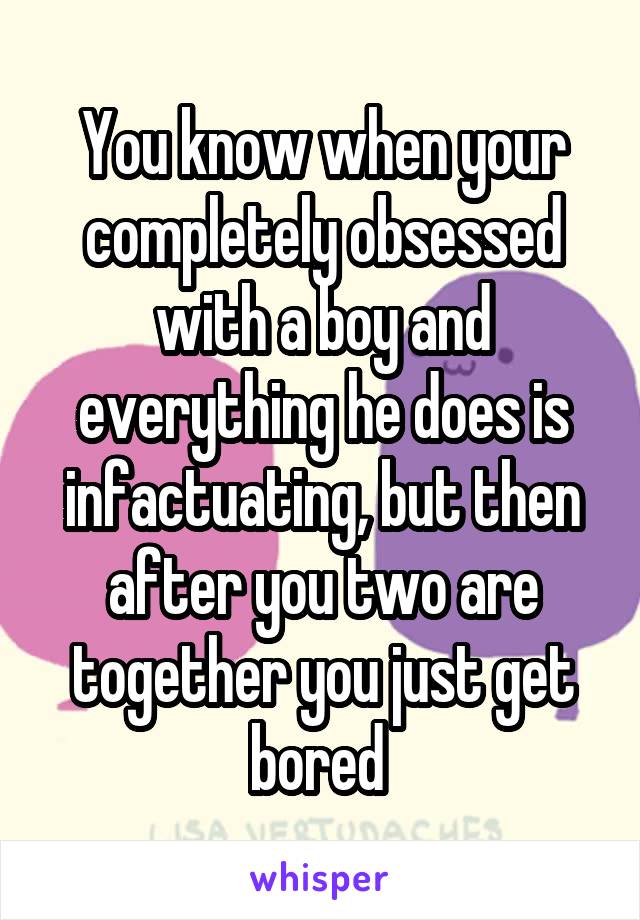 You know when your completely obsessed with a boy and everything he does is infactuating, but then after you two are together you just get bored 