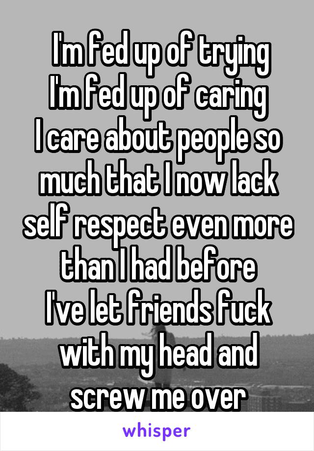  I'm fed up of trying
I'm fed up of caring
I care about people so much that I now lack self respect even more than I had before
I've let friends fuck with my head and screw me over