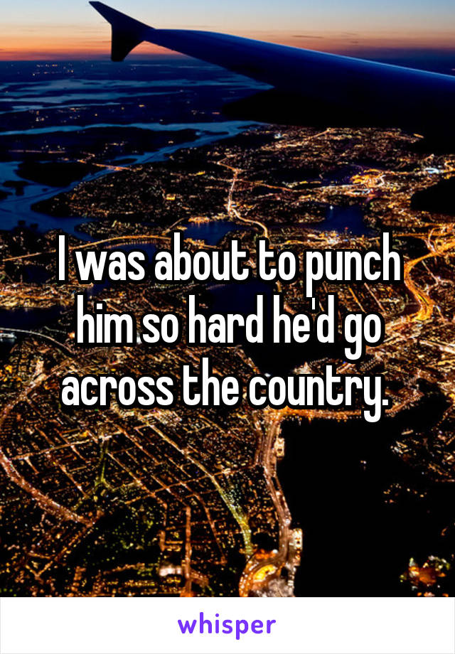 I was about to punch him so hard he'd go across the country. 