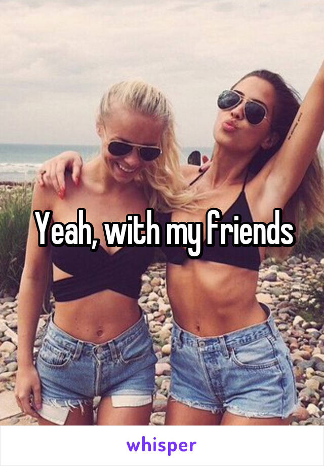 Yeah, with my friends