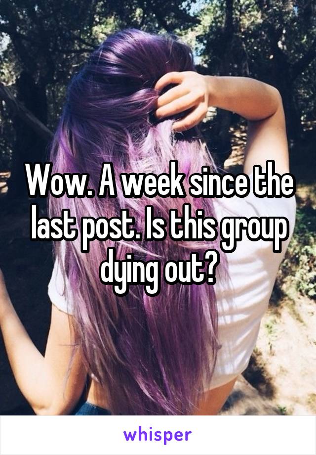 Wow. A week since the last post. Is this group dying out?