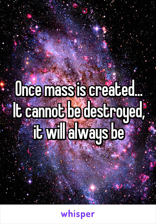 Once mass is created... It cannot be destroyed, it will always be