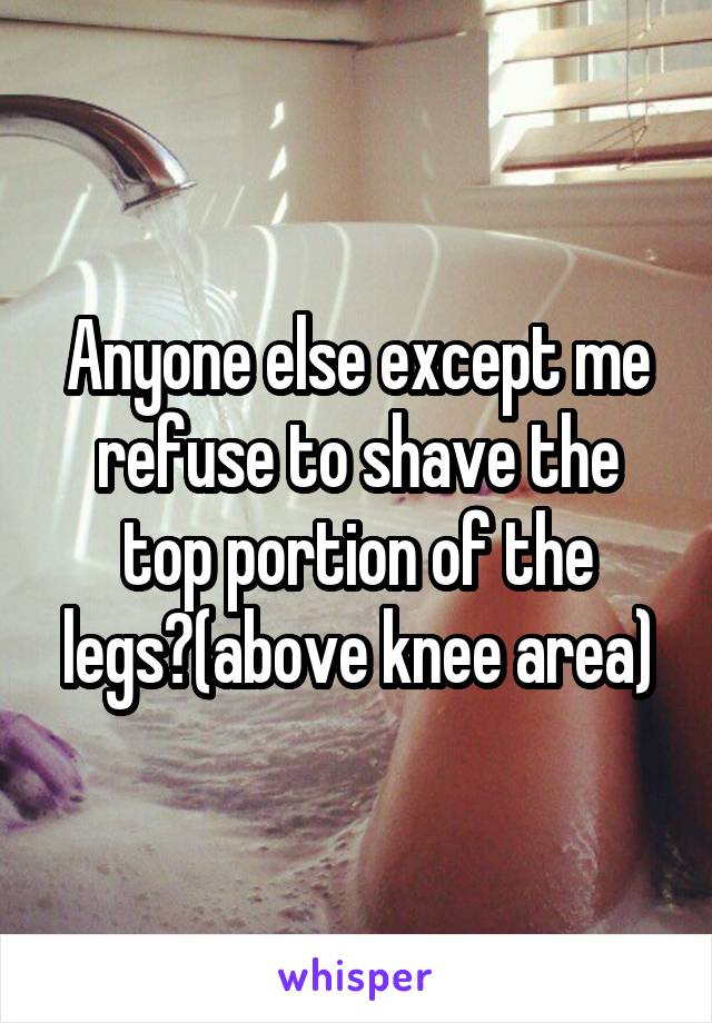 Anyone else except me refuse to shave the top portion of the legs?(above knee area)