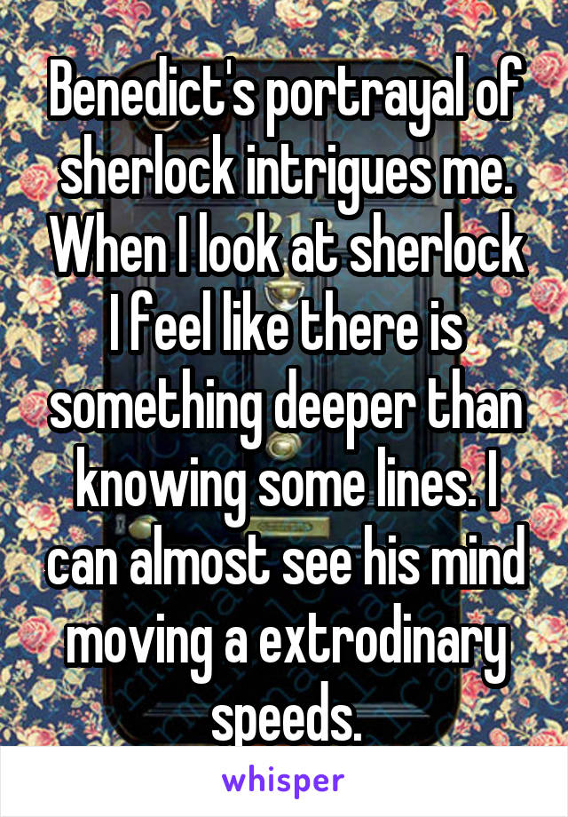 Benedict's portrayal of sherlock intrigues me. When I look at sherlock I feel like there is something deeper than knowing some lines. I can almost see his mind moving a extrodinary speeds.